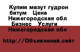 Купим мазут гудрон битум › Цена ­ 5 000 - Нижегородская обл. Бизнес » Услуги   . Нижегородская обл.